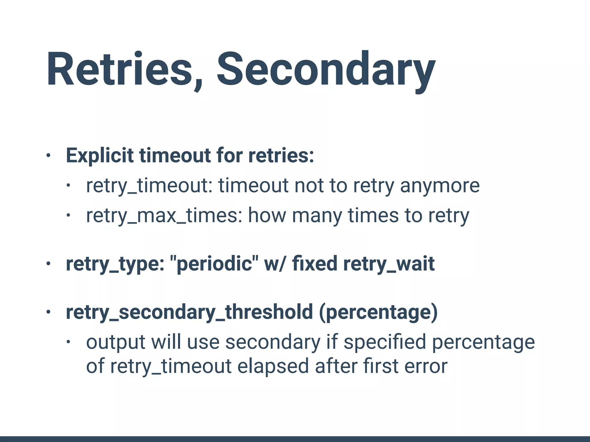 Retries, Secondary
• Explicit timeout for retries:
• retry_timeout: timeout not to retry anymore
• retry_max_times: how many times to retry
• retry_type: "periodic" w/ ﬁxed retry_wait
• retry_secondary_threshold (percentage)
• output will use secondary if speciﬁed percentage
of retry_timeout elapsed after ﬁrst error
 