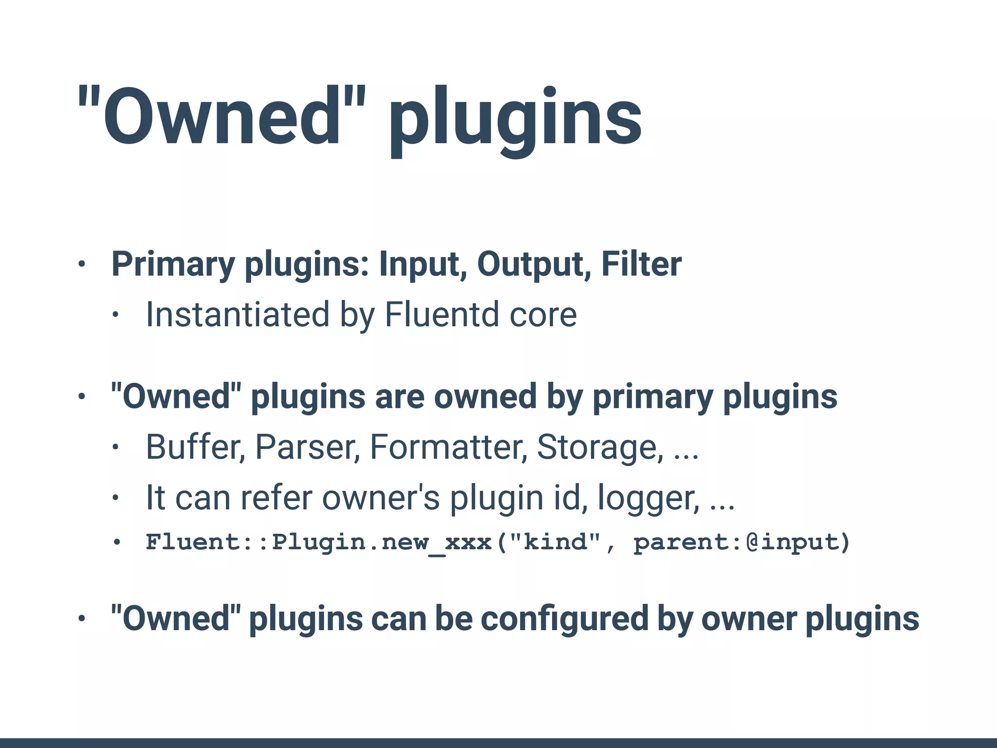 "Owned" plugins
• Primary plugins: Input, Output, Filter
• Instantiated by Fluentd core
• "Owned" plugins are owned by primary plugins
• Buffer, Parser, Formatter, Storage, ...
• It can refer owner's plugin id, logger, ...
• Fluent::Plugin.new_xxx("kind", parent:@input)
• "Owned" plugins can be conﬁgured by owner plugins
 