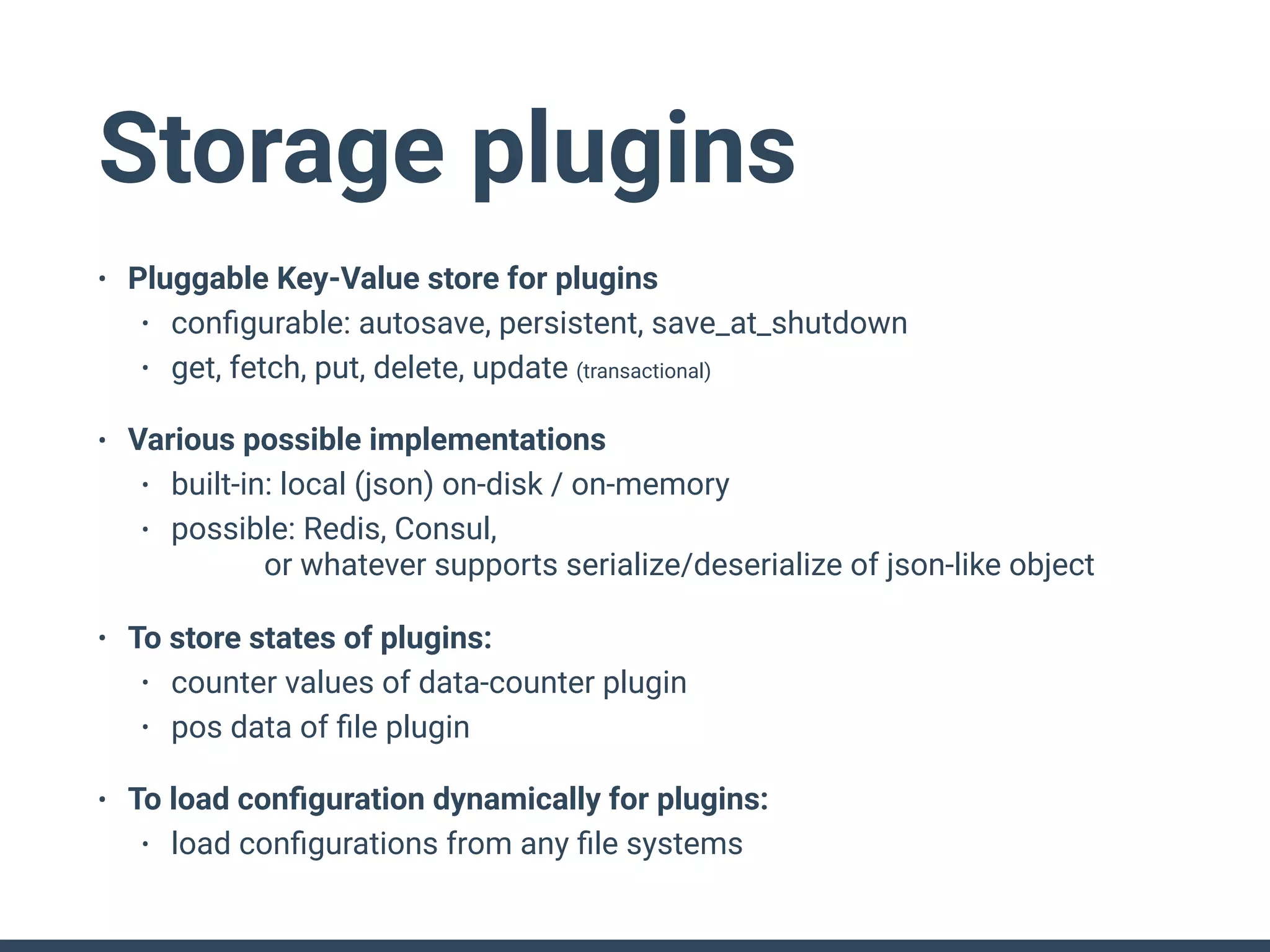Storage plugins
• Pluggable Key-Value store for plugins
• conﬁgurable: autosave, persistent, save_at_shutdown
• get, fetch, put, delete, update (transactional)
• Various possible implementations
• built-in: local (json) on-disk / on-memory
• possible: Redis, Consul, 
or whatever supports serialize/deserialize of json-like object
• To store states of plugins:
• counter values of data-counter plugin
• pos data of ﬁle plugin
• To load conﬁguration dynamically for plugins:
• load conﬁgurations from any ﬁle systems
 