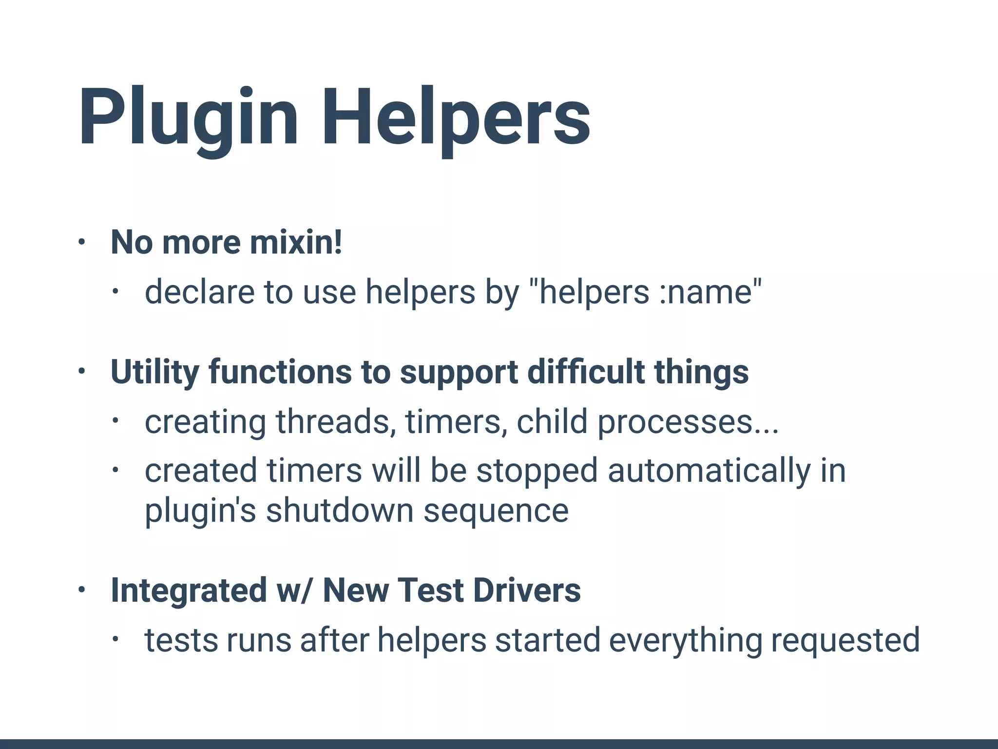 Plugin Helpers
• No more mixin!
• declare to use helpers by "helpers :name"
• Utility functions to support difﬁcult things
• creating threads, timers, child processes...
• created timers will be stopped automatically in
plugin's shutdown sequence
• Integrated w/ New Test Drivers
• tests runs after helpers started everything requested
 