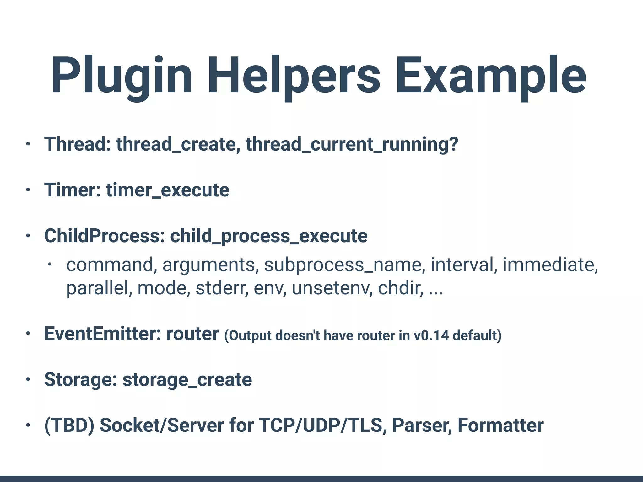 Plugin Helpers Example
• Thread: thread_create, thread_current_running?
• Timer: timer_execute
• ChildProcess: child_process_execute
• command, arguments, subprocess_name, interval, immediate,
parallel, mode, stderr, env, unsetenv, chdir, ...
• EventEmitter: router (Output doesn't have router in v0.14 default)
• Storage: storage_create
• (TBD) Socket/Server for TCP/UDP/TLS, Parser, Formatter
 