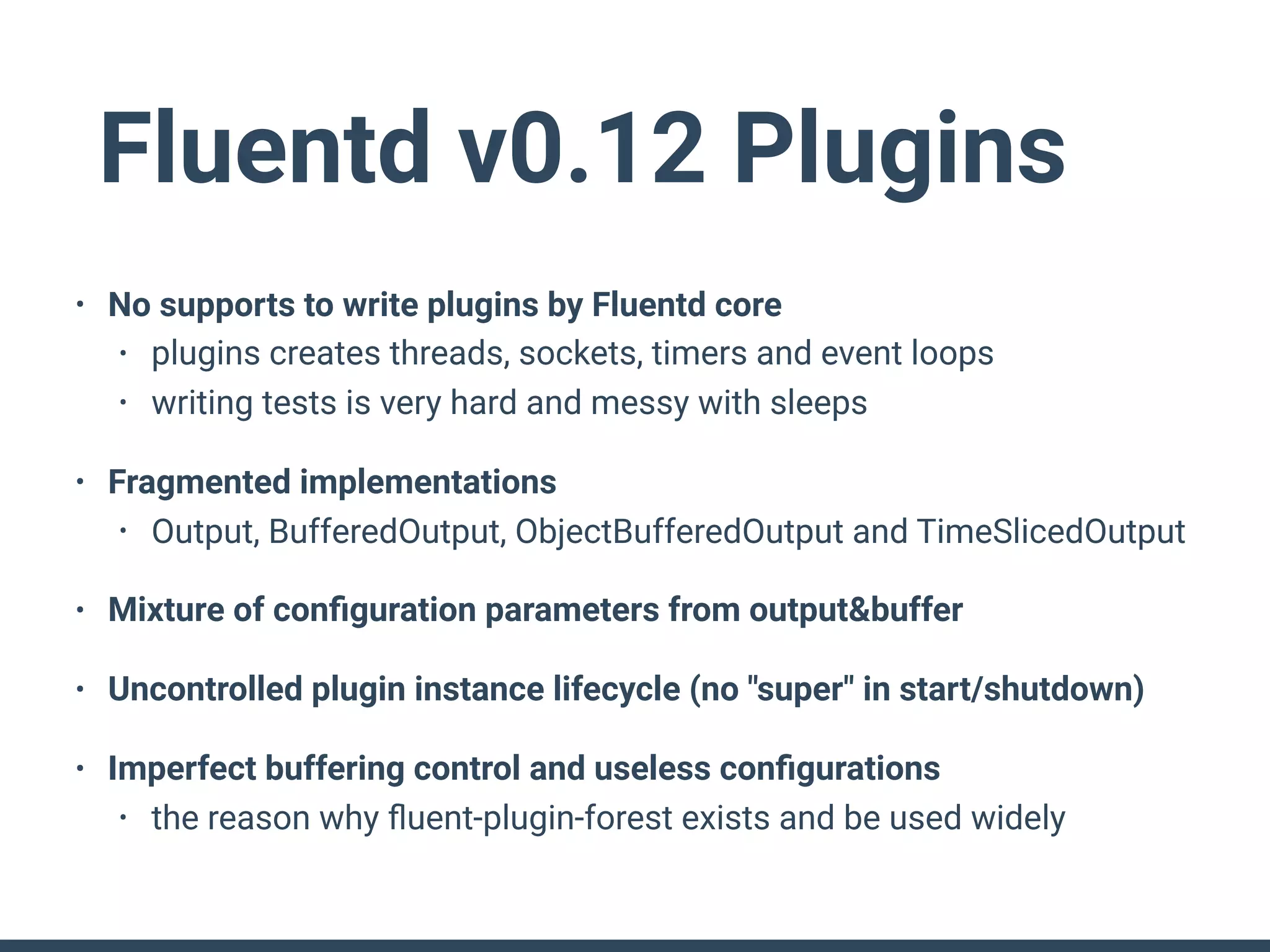 Fluentd v0.12 Plugins
• No supports to write plugins by Fluentd core
• plugins creates threads, sockets, timers and event loops
• writing tests is very hard and messy with sleeps
• Fragmented implementations
• Output, BufferedOutput, ObjectBufferedOutput and TimeSlicedOutput
• Mixture of conﬁguration parameters from output&buffer
• Uncontrolled plugin instance lifecycle (no "super" in start/shutdown)
• Imperfect buffering control and useless conﬁgurations
• the reason why ﬂuent-plugin-forest exists and be used widely
 