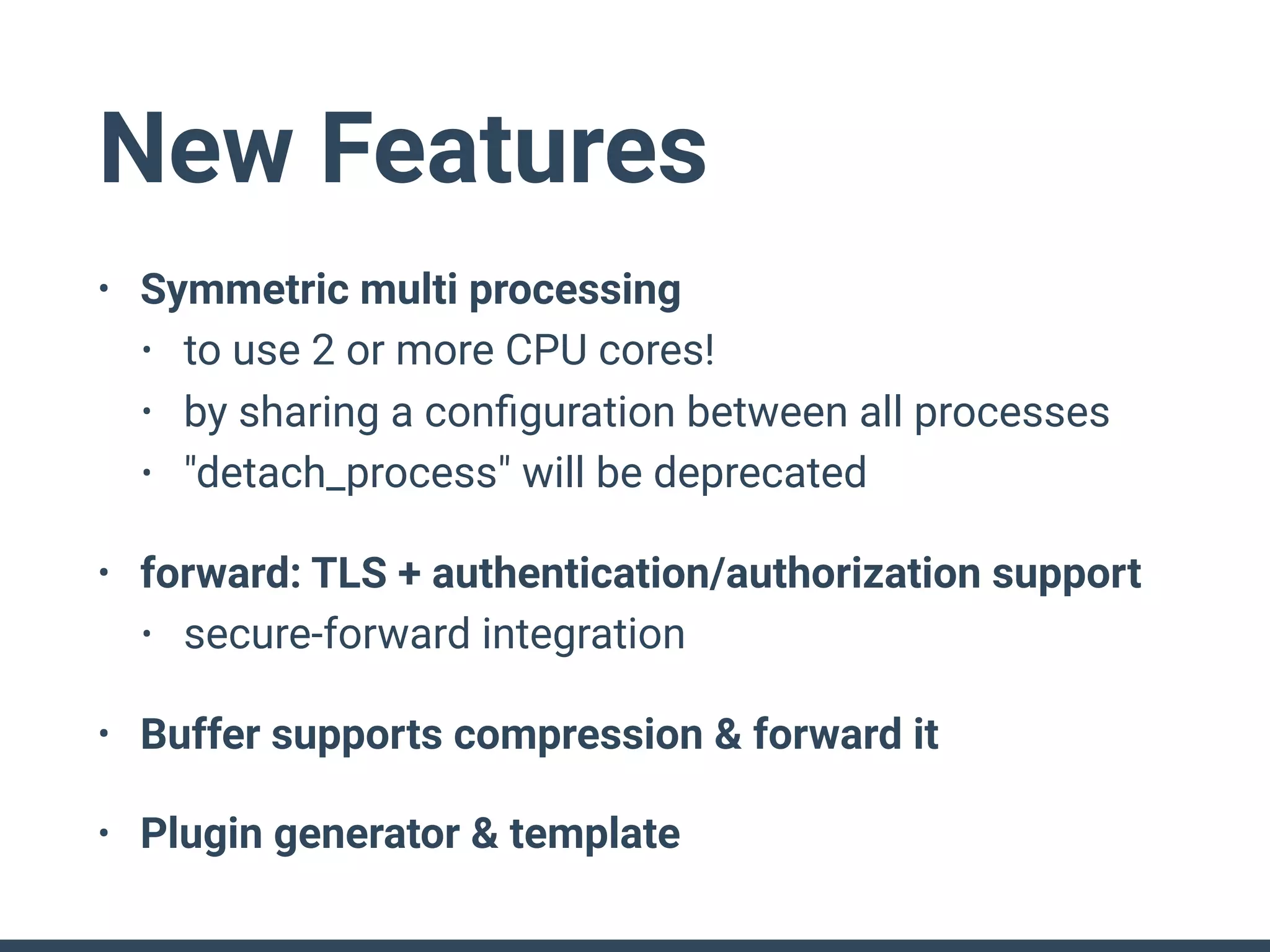 New Features
• Symmetric multi processing
• to use 2 or more CPU cores!
• by sharing a conﬁguration between all processes
• "detach_process" will be deprecated
• forward: TLS + authentication/authorization support
• secure-forward integration
• Buffer supports compression & forward it
• Plugin generator & template
 
