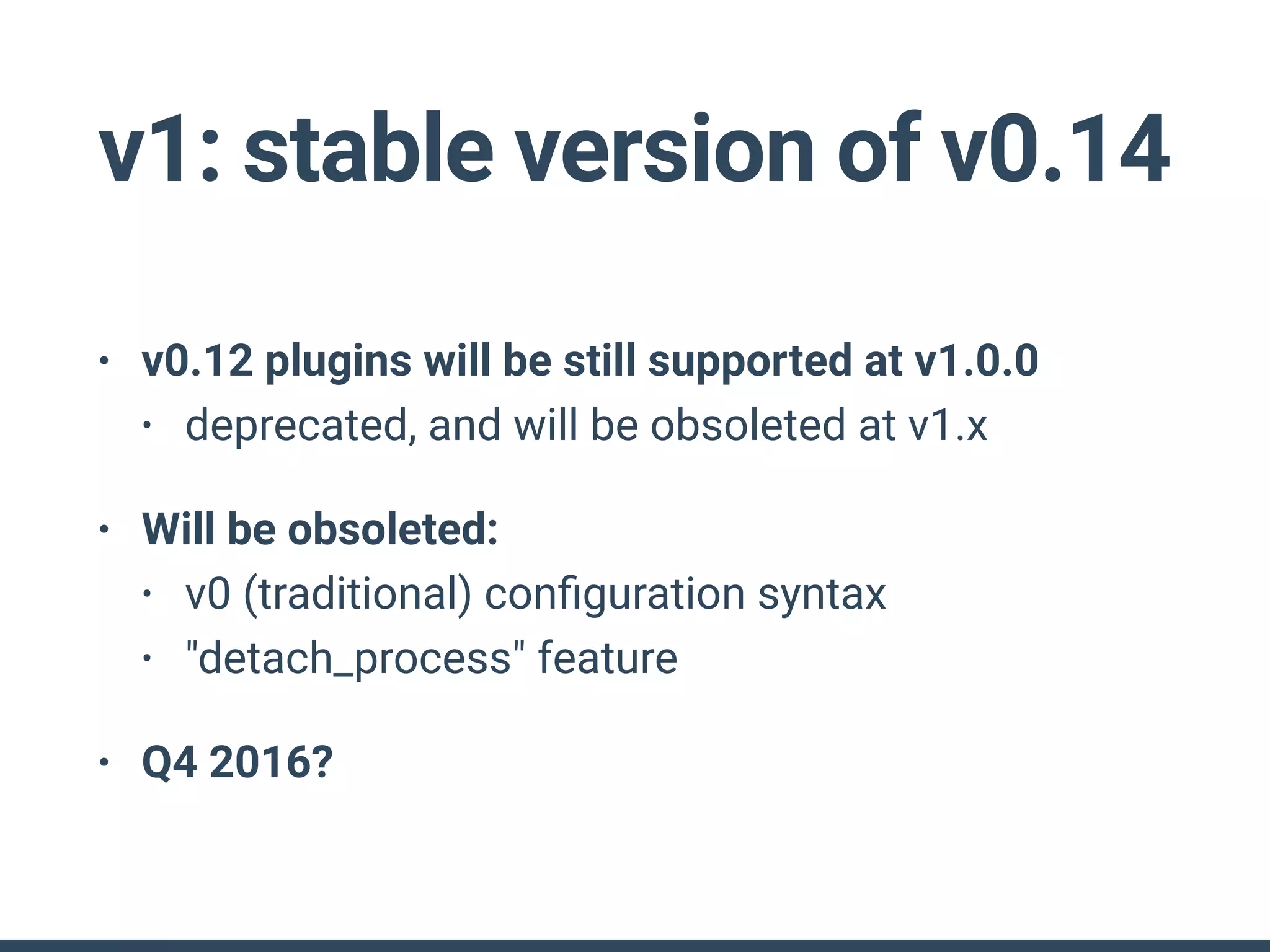 v1: stable version of v0.14
• v0.12 plugins will be still supported at v1.0.0
• deprecated, and will be obsoleted at v1.x
• Will be obsoleted:
• v0 (traditional) conﬁguration syntax
• "detach_process" feature
• Q4 2016?
 