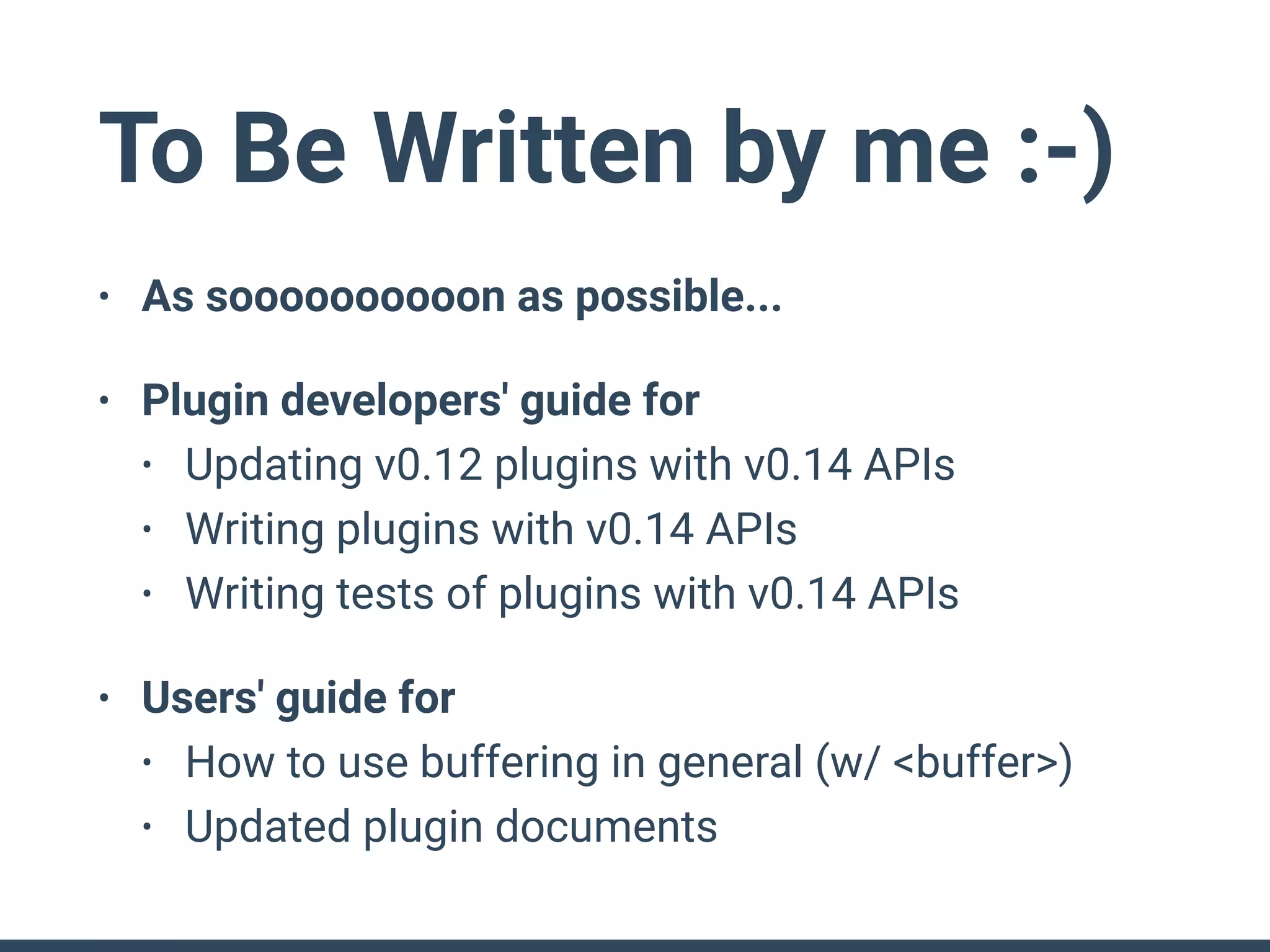 To Be Written by me :-)
• As soooooooooon as possible...
• Plugin developers' guide for
• Updating v0.12 plugins with v0.14 APIs
• Writing plugins with v0.14 APIs
• Writing tests of plugins with v0.14 APIs
• Users' guide for
• How to use buffering in general (w/ <buffer>)
• Updated plugin documents
 