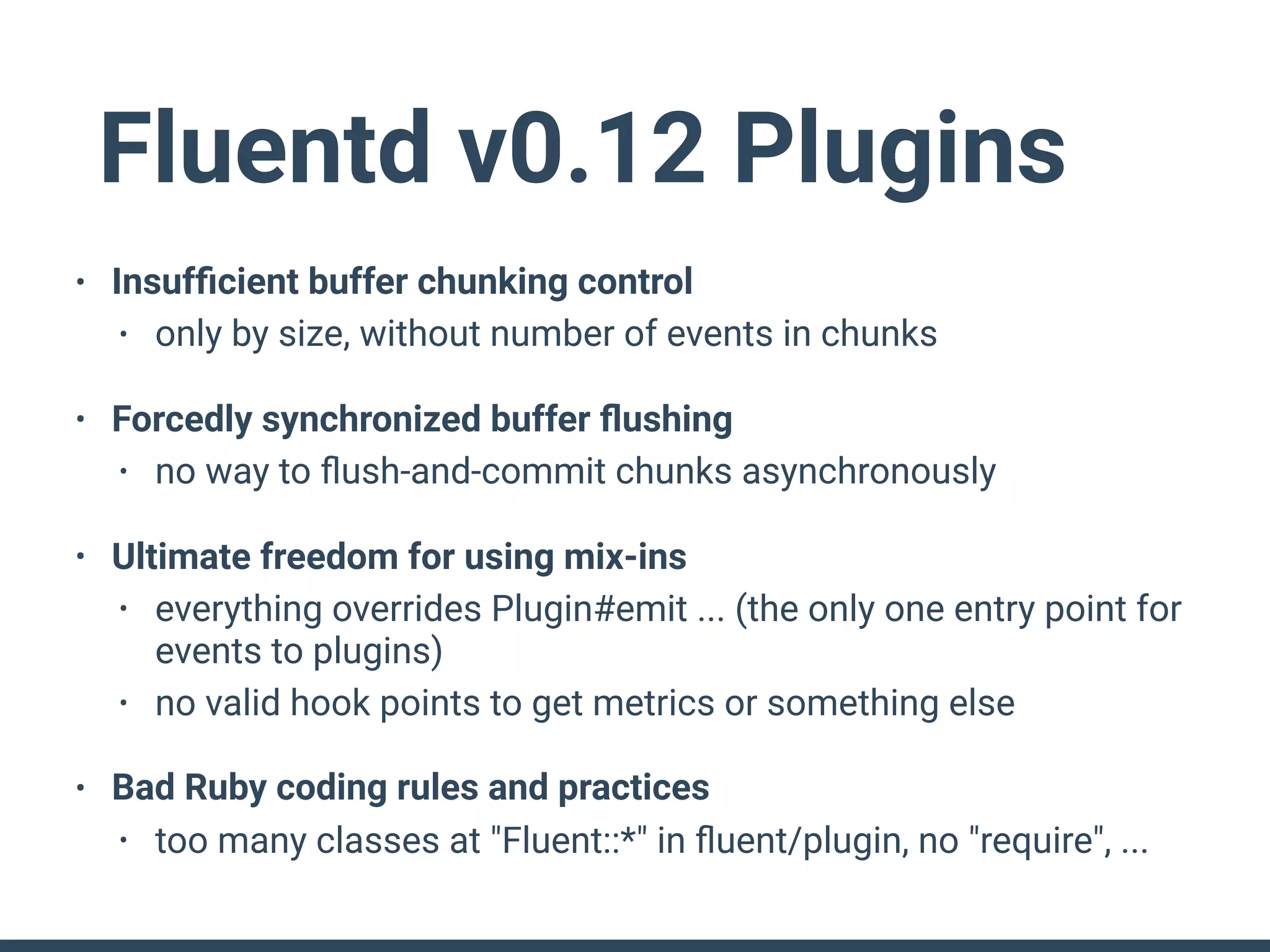 Fluentd v0.12 Plugins
• Insufﬁcient buffer chunking control
• only by size, without number of events in chunks
• Forcedly synchronized buffer ﬂushing
• no way to ﬂush-and-commit chunks asynchronously
• Ultimate freedom for using mix-ins
• everything overrides Plugin#emit ... (the only one entry point for
events to plugins)
• no valid hook points to get metrics or something else
• Bad Ruby coding rules and practices
• too many classes at "Fluent::*" in ﬂuent/plugin, no "require", ...
 