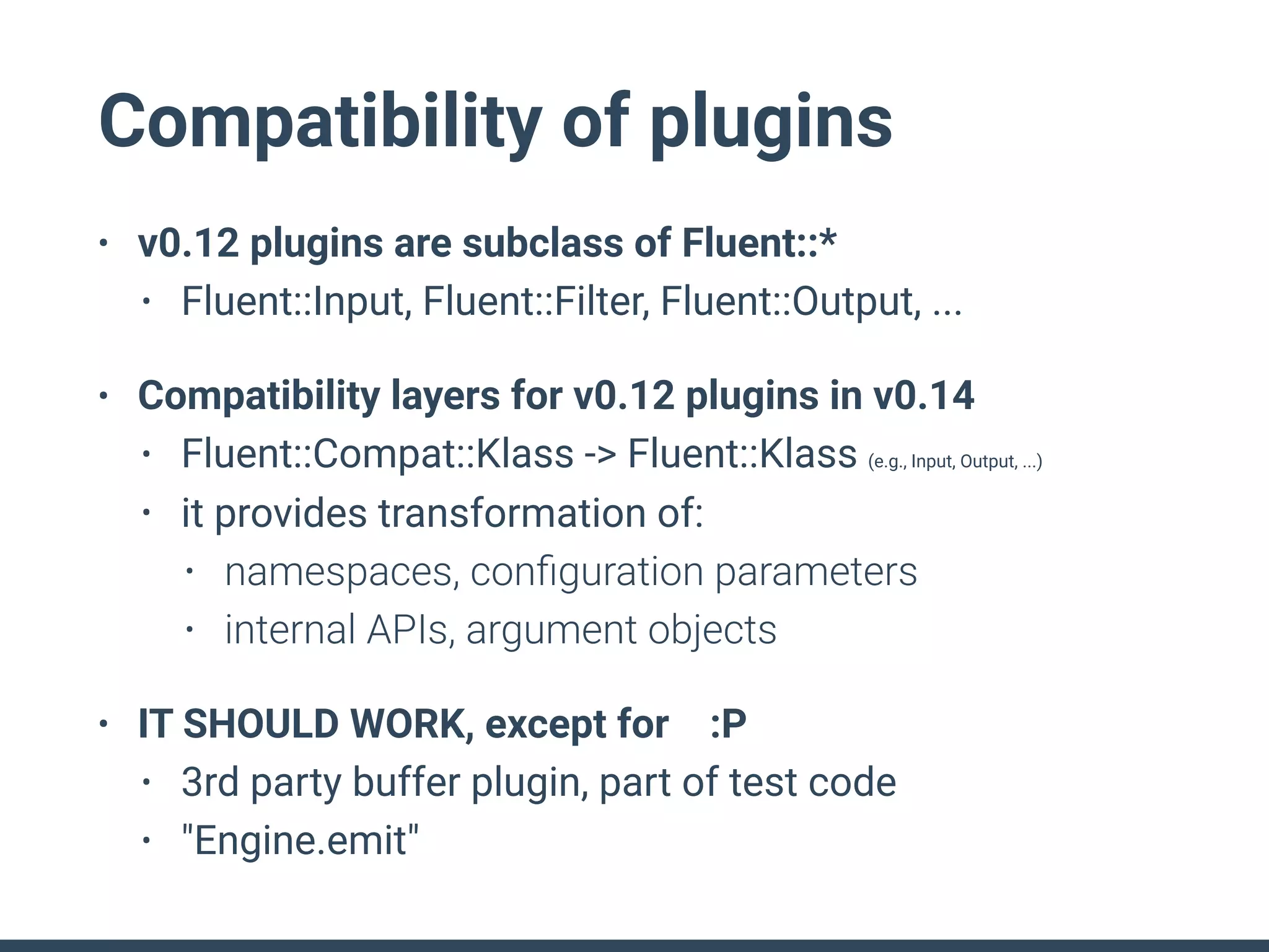 Compatibility of plugins
• v0.12 plugins are subclass of Fluent::*
• Fluent::Input, Fluent::Filter, Fluent::Output, ...
• Compatibility layers for v0.12 plugins in v0.14
• Fluent::Compat::Klass -> Fluent::Klass (e.g., Input, Output, ...)
• it provides transformation of:
• namespaces, conﬁguration parameters
• internal APIs, argument objects
• IT SHOULD WORK, except for :P
• 3rd party buffer plugin, part of test code
• "Engine.emit"
 