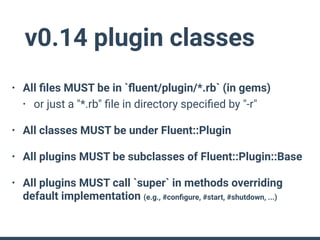 v0.14 plugin classes
• All ﬁles MUST be in `ﬂuent/plugin/*.rb` (in gems)
• or just a "*.rb" ﬁle in directory speciﬁed by "-r"
• All classes MUST be under Fluent::Plugin
• All plugins MUST be subclasses of Fluent::Plugin::Base
• All plugins MUST call `super` in methods overriding
default implementation (e.g., #conﬁgure, #start, #shutdown, ...)
 