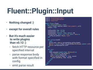 Fluent::Plugin::Input
• Nothing changed :)
• except for overall rules
• But it's much easier 
to write plugins 
than v0.12 :)
• fetch HTTP resource per
speciﬁed interval
• parse response body
with format speciﬁed in
conﬁg
• emit parse result
 