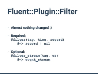 Fluent::Plugin::Filter
• Almost nothing changed :)
• Required: 
#filter(tag, time, record) 
#=> record | nil
• Optional: 
#filter_stream(tag, es) 
#=> event_stream
 