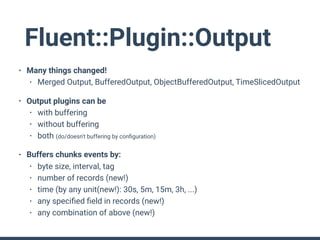 Fluent::Plugin::Output
• Many things changed!
• Merged Output, BufferedOutput, ObjectBufferedOutput, TimeSlicedOutput
• Output plugins can be
• with buffering
• without buffering
• both (do/doesn't buffering by conﬁguration)
• Buffers chunks events by:
• byte size, interval, tag
• number of records (new!)
• time (by any unit(new!): 30s, 5m, 15m, 3h, ...)
• any speciﬁed ﬁeld in records (new!)
• any combination of above (new!)
 