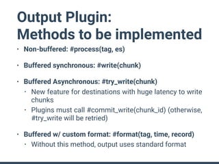 Output Plugin:
Methods to be implemented
• Non-buffered: #process(tag, es)
• Buffered synchronous: #write(chunk)
• Buffered Asynchronous: #try_write(chunk)
• New feature for destinations with huge latency to write
chunks
• Plugins must call #commit_write(chunk_id) (otherwise,
#try_write will be retried)
• Buffered w/ custom format: #format(tag, time, record)
• Without this method, output uses standard format
 