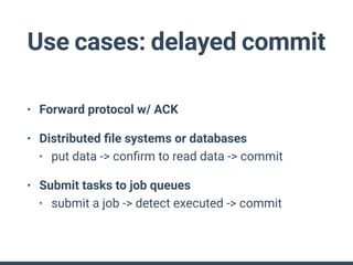 Use cases: delayed commit
• Forward protocol w/ ACK
• Distributed ﬁle systems or databases
• put data -> conﬁrm to read data -> commit
• Submit tasks to job queues
• submit a job -> detect executed -> commit
 