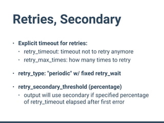 Retries, Secondary
• Explicit timeout for retries:
• retry_timeout: timeout not to retry anymore
• retry_max_times: how many times to retry
• retry_type: "periodic" w/ ﬁxed retry_wait
• retry_secondary_threshold (percentage)
• output will use secondary if speciﬁed percentage
of retry_timeout elapsed after ﬁrst error
 