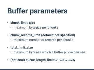 Buffer parameters
• chunk_limit_size
• maximum bytesize per chunks
• chunk_records_limit (default: not speciﬁed)
• maximum number of records per chunks
• total_limit_size
• maximum bytesize which a buffer plugin can use
• (optional) queue_length_limit: no need to specify
 