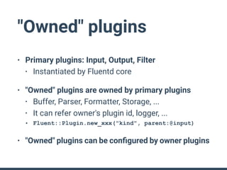 "Owned" plugins
• Primary plugins: Input, Output, Filter
• Instantiated by Fluentd core
• "Owned" plugins are owned by primary plugins
• Buffer, Parser, Formatter, Storage, ...
• It can refer owner's plugin id, logger, ...
• Fluent::Plugin.new_xxx("kind", parent:@input)
• "Owned" plugins can be conﬁgured by owner plugins
 
