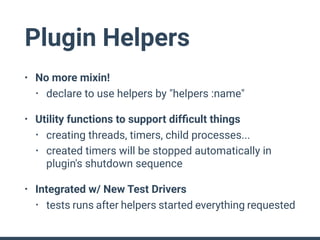 Plugin Helpers
• No more mixin!
• declare to use helpers by "helpers :name"
• Utility functions to support difﬁcult things
• creating threads, timers, child processes...
• created timers will be stopped automatically in
plugin's shutdown sequence
• Integrated w/ New Test Drivers
• tests runs after helpers started everything requested
 