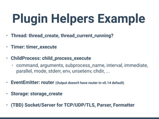 Plugin Helpers Example
• Thread: thread_create, thread_current_running?
• Timer: timer_execute
• ChildProcess: child_process_execute
• command, arguments, subprocess_name, interval, immediate,
parallel, mode, stderr, env, unsetenv, chdir, ...
• EventEmitter: router (Output doesn't have router in v0.14 default)
• Storage: storage_create
• (TBD) Socket/Server for TCP/UDP/TLS, Parser, Formatter
 