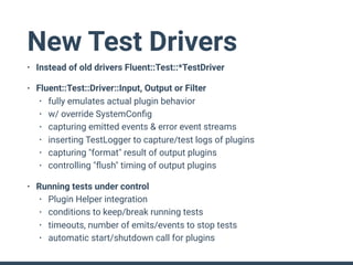New Test Drivers
• Instead of old drivers Fluent::Test::*TestDriver
• Fluent::Test::Driver::Input, Output or Filter
• fully emulates actual plugin behavior
• w/ override SystemConﬁg
• capturing emitted events & error event streams
• inserting TestLogger to capture/test logs of plugins
• capturing "format" result of output plugins
• controlling "ﬂush" timing of output plugins
• Running tests under control
• Plugin Helper integration
• conditions to keep/break running tests
• timeouts, number of emits/events to stop tests
• automatic start/shutdown call for plugins
 