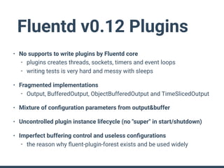 Fluentd v0.12 Plugins
• No supports to write plugins by Fluentd core
• plugins creates threads, sockets, timers and event loops
• writing tests is very hard and messy with sleeps
• Fragmented implementations
• Output, BufferedOutput, ObjectBufferedOutput and TimeSlicedOutput
• Mixture of conﬁguration parameters from output&buffer
• Uncontrolled plugin instance lifecycle (no "super" in start/shutdown)
• Imperfect buffering control and useless conﬁgurations
• the reason why ﬂuent-plugin-forest exists and be used widely
 