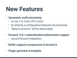 New Features
• Symmetric multi processing
• to use 2 or more CPU cores!
• by sharing a conﬁguration between all processes
• "detach_process" will be deprecated
• forward: TLS + authentication/authorization support
• secure-forward integration
• Buffer supports compression & forward it
• Plugin generator & template
 