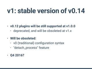 v1: stable version of v0.14
• v0.12 plugins will be still supported at v1.0.0
• deprecated, and will be obsoleted at v1.x
• Will be obsoleted:
• v0 (traditional) conﬁguration syntax
• "detach_process" feature
• Q4 2016?
 