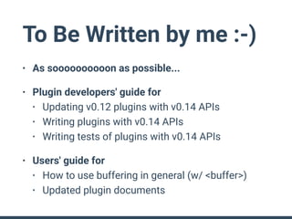 To Be Written by me :-)
• As soooooooooon as possible...
• Plugin developers' guide for
• Updating v0.12 plugins with v0.14 APIs
• Writing plugins with v0.14 APIs
• Writing tests of plugins with v0.14 APIs
• Users' guide for
• How to use buffering in general (w/ <buffer>)
• Updated plugin documents
 
