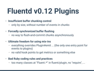 Fluentd v0.12 Plugins
• Insufﬁcient buffer chunking control
• only by size, without number of events in chunks
• Forcedly synchronized buffer ﬂushing
• no way to ﬂush-and-commit chunks asynchronously
• Ultimate freedom for using mix-ins
• everything overrides Plugin#emit ... (the only one entry point for
events to plugins)
• no valid hook points to get metrics or something else
• Bad Ruby coding rules and practices
• too many classes at "Fluent::*" in ﬂuent/plugin, no "require", ...
 