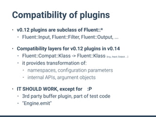 Compatibility of plugins
• v0.12 plugins are subclass of Fluent::*
• Fluent::Input, Fluent::Filter, Fluent::Output, ...
• Compatibility layers for v0.12 plugins in v0.14
• Fluent::Compat::Klass -> Fluent::Klass (e.g., Input, Output, ...)
• it provides transformation of:
• namespaces, conﬁguration parameters
• internal APIs, argument objects
• IT SHOULD WORK, except for :P
• 3rd party buffer plugin, part of test code
• "Engine.emit"
 
