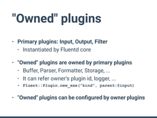 "Owned" plugins
• Primary plugins: Input, Output, Filter
• Instantiated by Fluentd core
• "Owned" plugins are owned by pri...