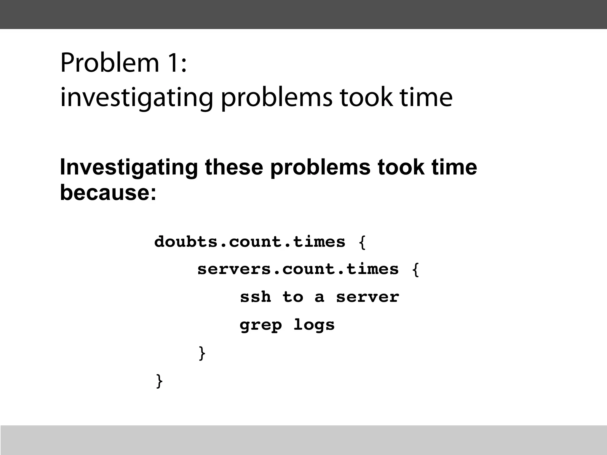Problem 1:
investigating problems took time

Investigating these problems took time
because:

        doubts.count.times {
            servers.count.times {
                ssh to a server
                grep logs
            }
        }
 