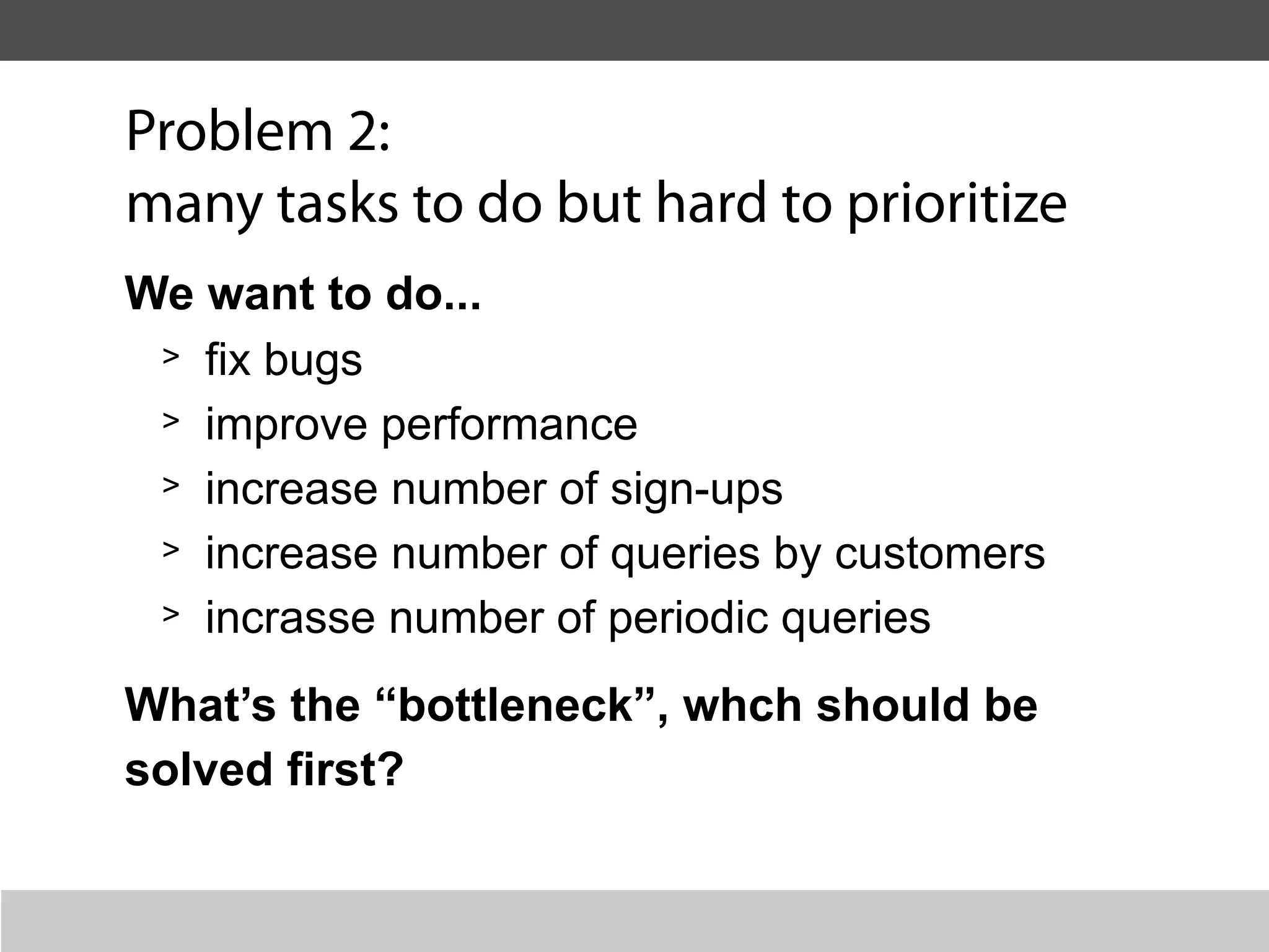 Problem 2:
many tasks to do but hard to prioritize
We want to do...
 > fix bugs

 > improve performance

 > increase number of sign-ups

 > increase number of queries by customers

 > incrasse number of periodic queries

What’s the “bottleneck”, whch should be
solved first?
 