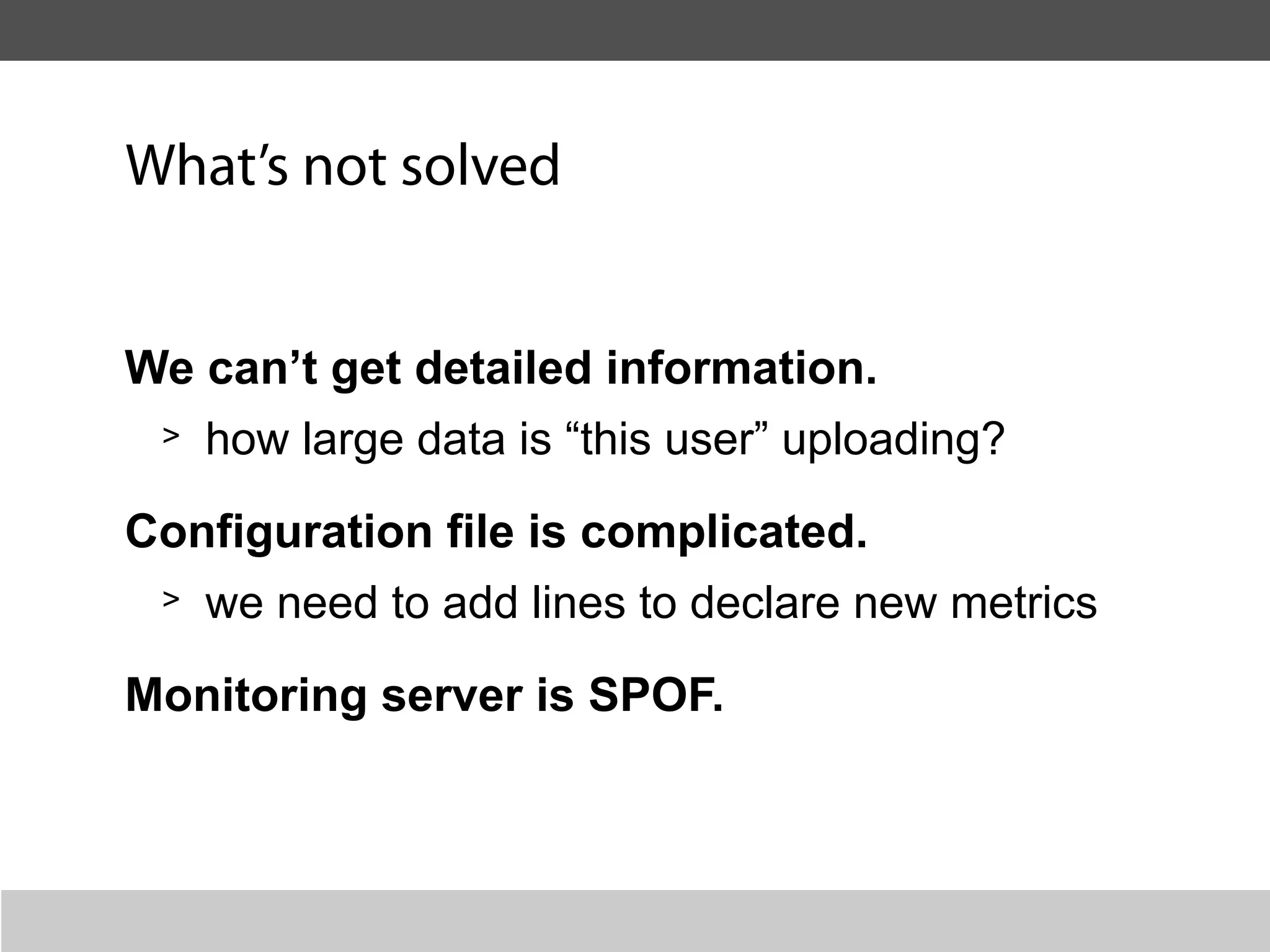 What’s not solved


We can’t get detailed information.
 > how large data is “this user” uploading?


Configuration file is complicated.
 > we need to add lines to declare new metrics


Monitoring server is SPOF.
 