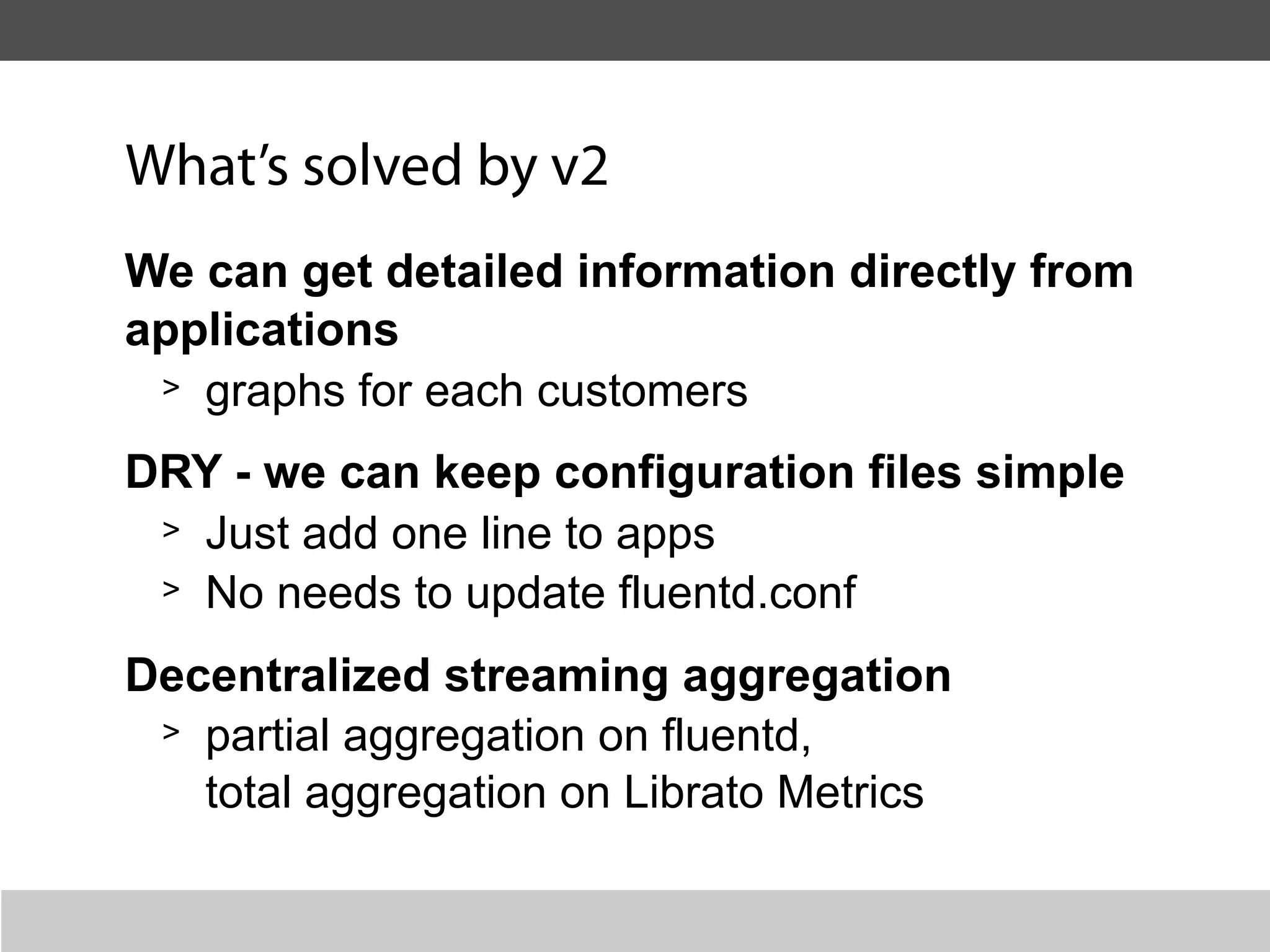 What’s solved by v2
We can get detailed information directly from
applications
 > graphs for each customers

DRY - we can keep configuration files simple
 > Just add one line to apps
 > No needs to update fluentd.conf

Decentralized streaming aggregation
 > partial aggregation on fluentd,

   total aggregation on Librato Metrics
 