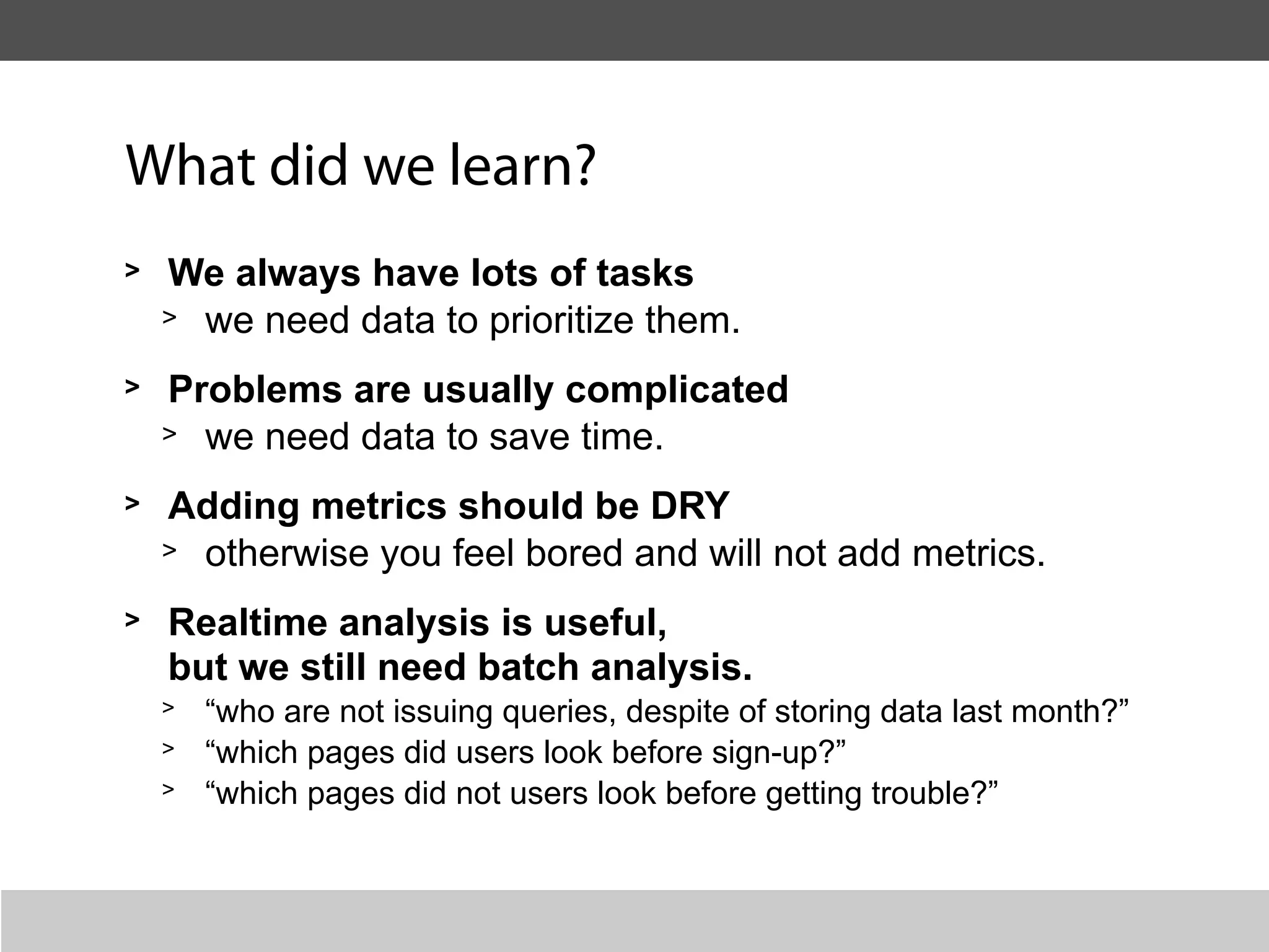 What did we learn?
>   We always have lots of tasks
    > we need data to prioritize them.

>   Problems are usually complicated
    > we need data to save time.

>   Adding metrics should be DRY
    > otherwise you feel bored and will not add metrics.

>   Realtime analysis is useful,
    but we still need batch analysis.
    >   “who are not issuing queries, despite of storing data last month?”
    >   “which pages did users look before sign-up?”
    >   “which pages did not users look before getting trouble?”
 
