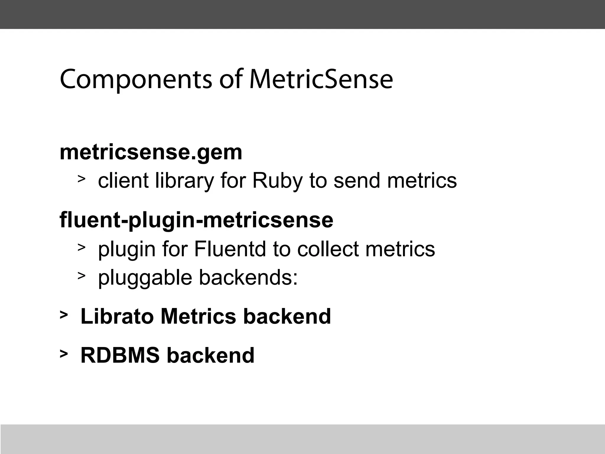Components of MetricSense

metricsense.gem
 > client library for Ruby to send metrics

fluent-plugin-metricsense
  > plugin for Fluentd to collect metrics
  > pluggable backends:

>   Librato Metrics backend
>   RDBMS backend
 