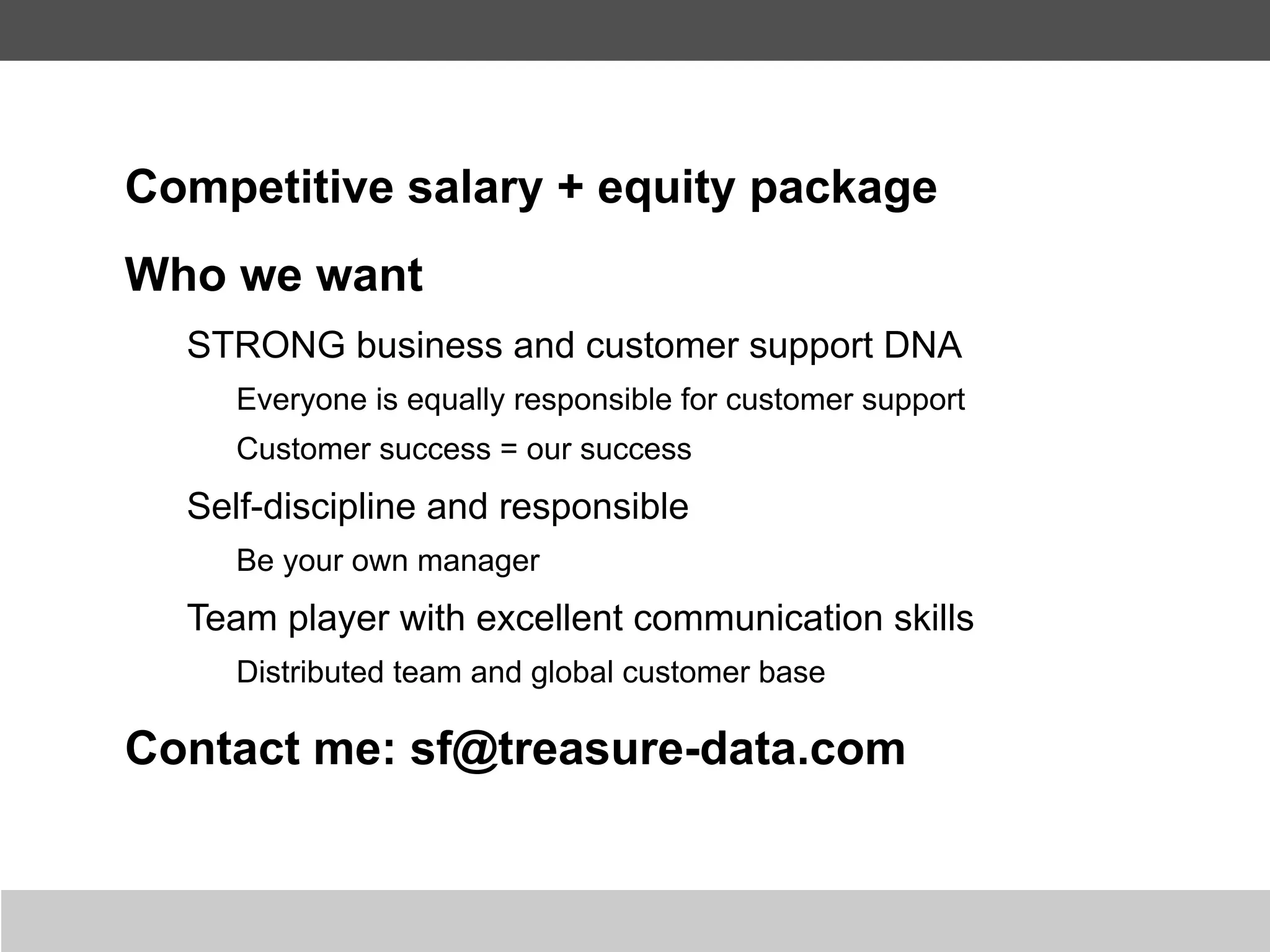 Competitive salary + equity package
Who we want
  STRONG business and customer support DNA
     Everyone is equally responsible for customer support
     Customer success = our success
  Self-discipline and responsible
     Be your own manager
  Team player with excellent communication skills
     Distributed team and global customer base

Contact me: sf@treasure-data.com
 