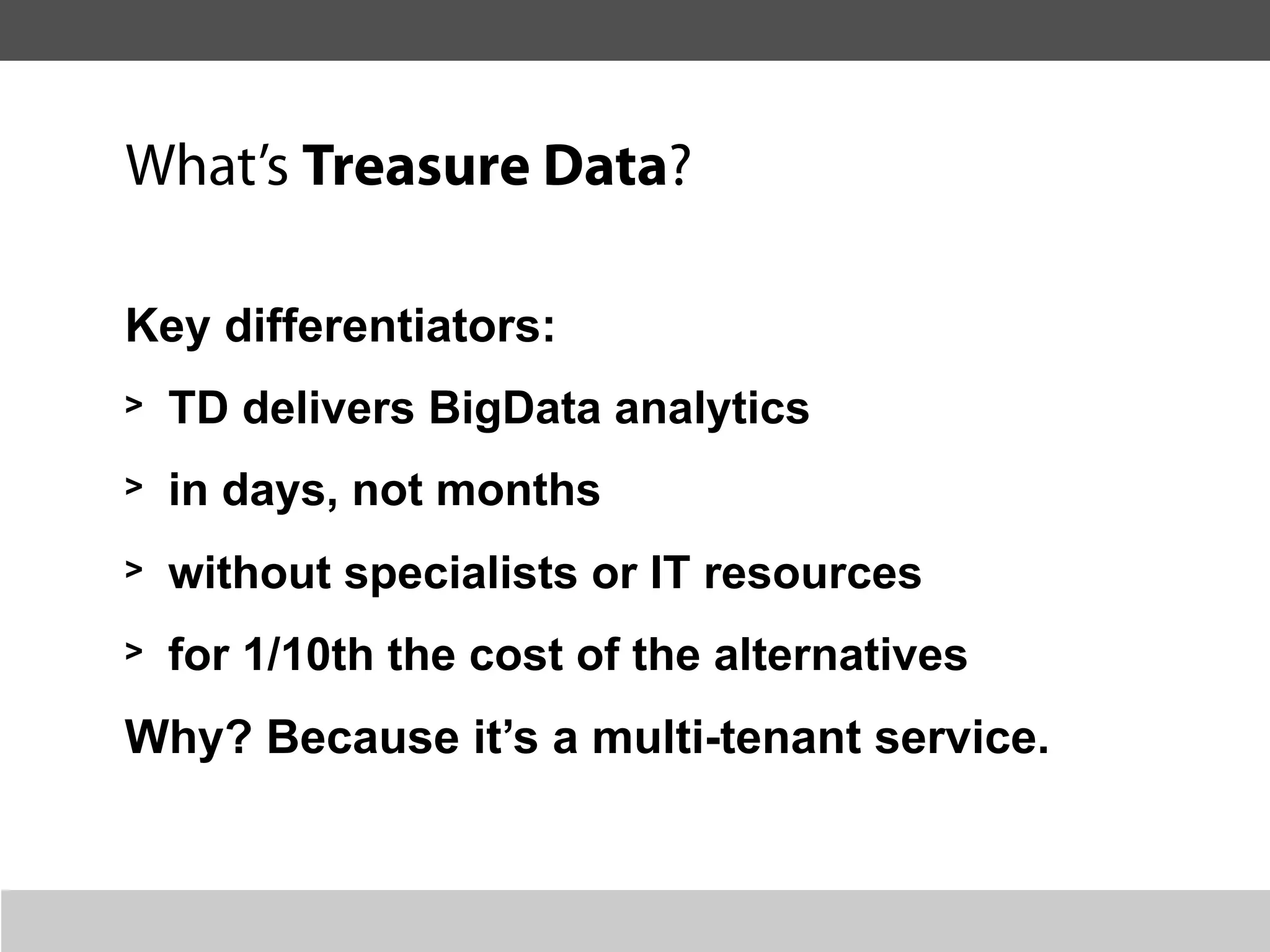 What’s Treasure Data?

Key differentiators:
>   TD delivers BigData analytics
>   in days, not months
>   without specialists or IT resources
>   for 1/10th the cost of the alternatives
Why? Because it’s a multi-tenant service.
 