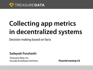 Collecting app metrics
in decentralized systems
Decision making based on facts



Sadayuki Furuhashi
Treasuare Data, Inc.
Founder & Software Architect     Fluentd meetup #3
 