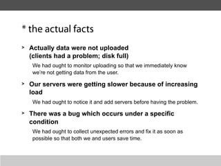 * the actual facts
>   Actually data were not uploaded
    (clients had a problem; disk full)
     We had ought to monitor uploading so that we immediately know
     we’re not getting data from the user.

>   Our servers were getting slower because of increasing
    load
     We had ought to notice it and add servers before having the problem.
>   There was a bug which occurs under a specific
    condition
     We had ought to collect unexpected errors and fix it as soon as
     possible so that both we and users save time.
 