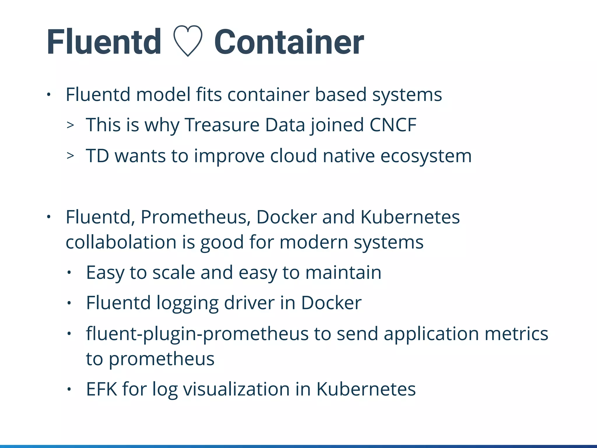 Fluentd ♡ Container
• Fluentd model ﬁts container based systems
> This is why Treasure Data joined CNCF
> TD wants to improve cloud native ecosystem
• Fluentd, Prometheus, Docker and Kubernetes
collabolation is good for modern systems
• Easy to scale and easy to maintain
• Fluentd logging driver in Docker
• ﬂuent-plugin-prometheus to send application metrics
to prometheus
• EFK for log visualization in Kubernetes
 