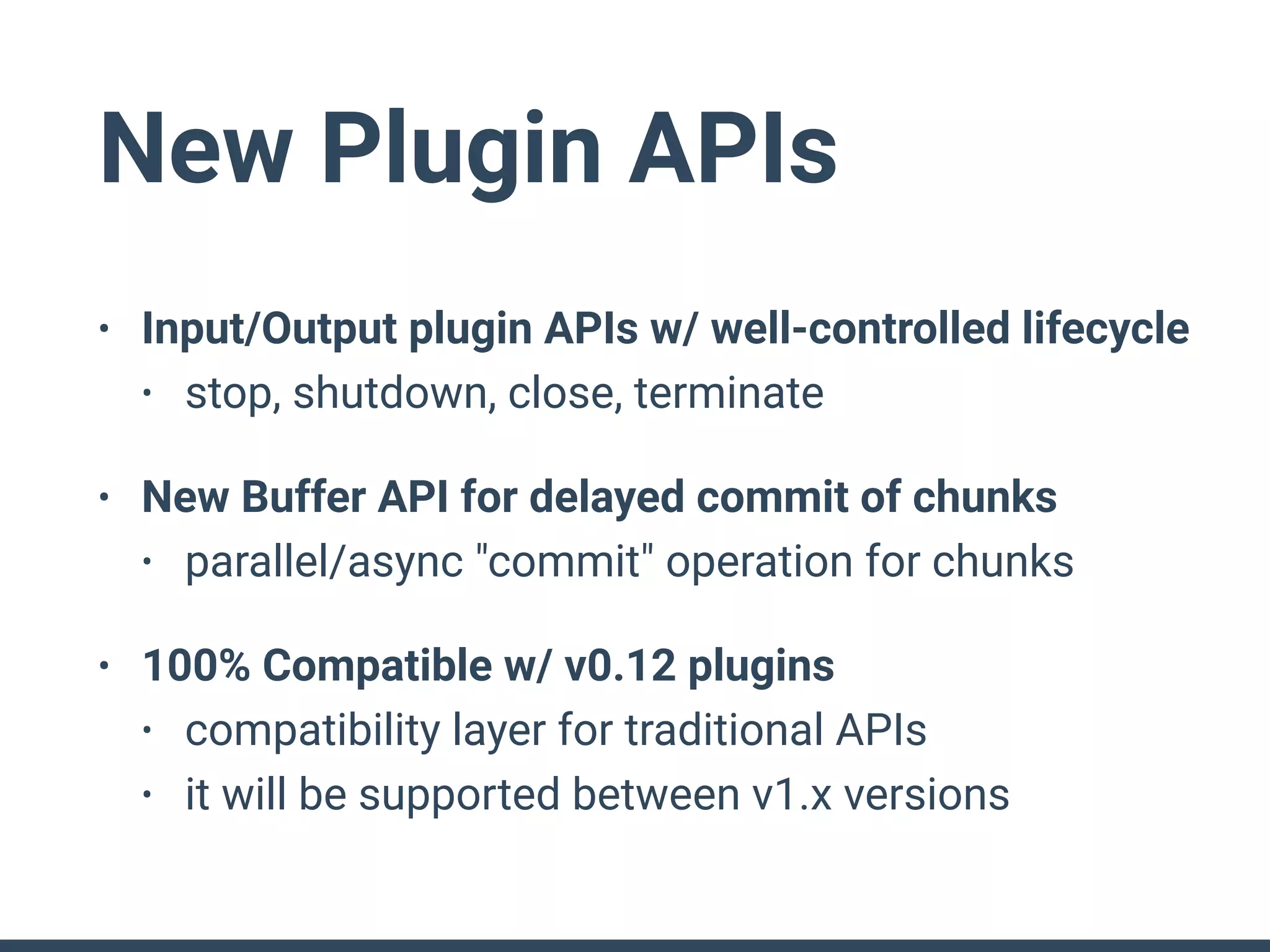 New Plugin APIs
• Input/Output plugin APIs w/ well-controlled lifecycle
• stop, shutdown, close, terminate
• New Buffer API for delayed commit of chunks
• parallel/async "commit" operation for chunks
• 100% Compatible w/ v0.12 plugins
• compatibility layer for traditional APIs
• it will be supported between v1.x versions
 