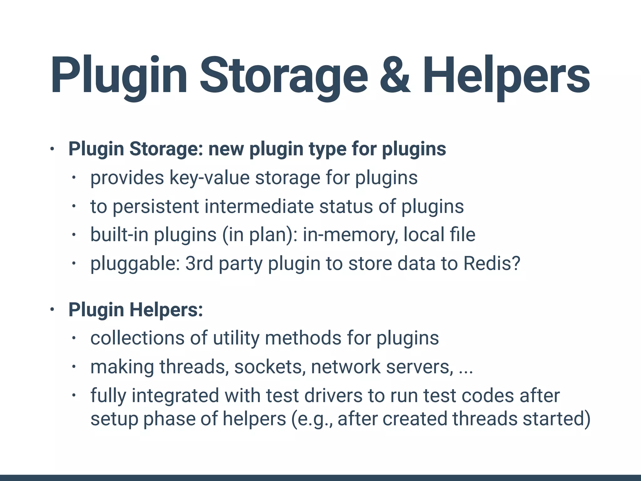 Plugin Storage & Helpers
• Plugin Storage: new plugin type for plugins
• provides key-value storage for plugins
• to persistent intermediate status of plugins
• built-in plugins (in plan): in-memory, local ﬁle
• pluggable: 3rd party plugin to store data to Redis?
• Plugin Helpers:
• collections of utility methods for plugins
• making threads, sockets, network servers, ...
• fully integrated with test drivers to run test codes after
setup phase of helpers (e.g., after created threads started)
 