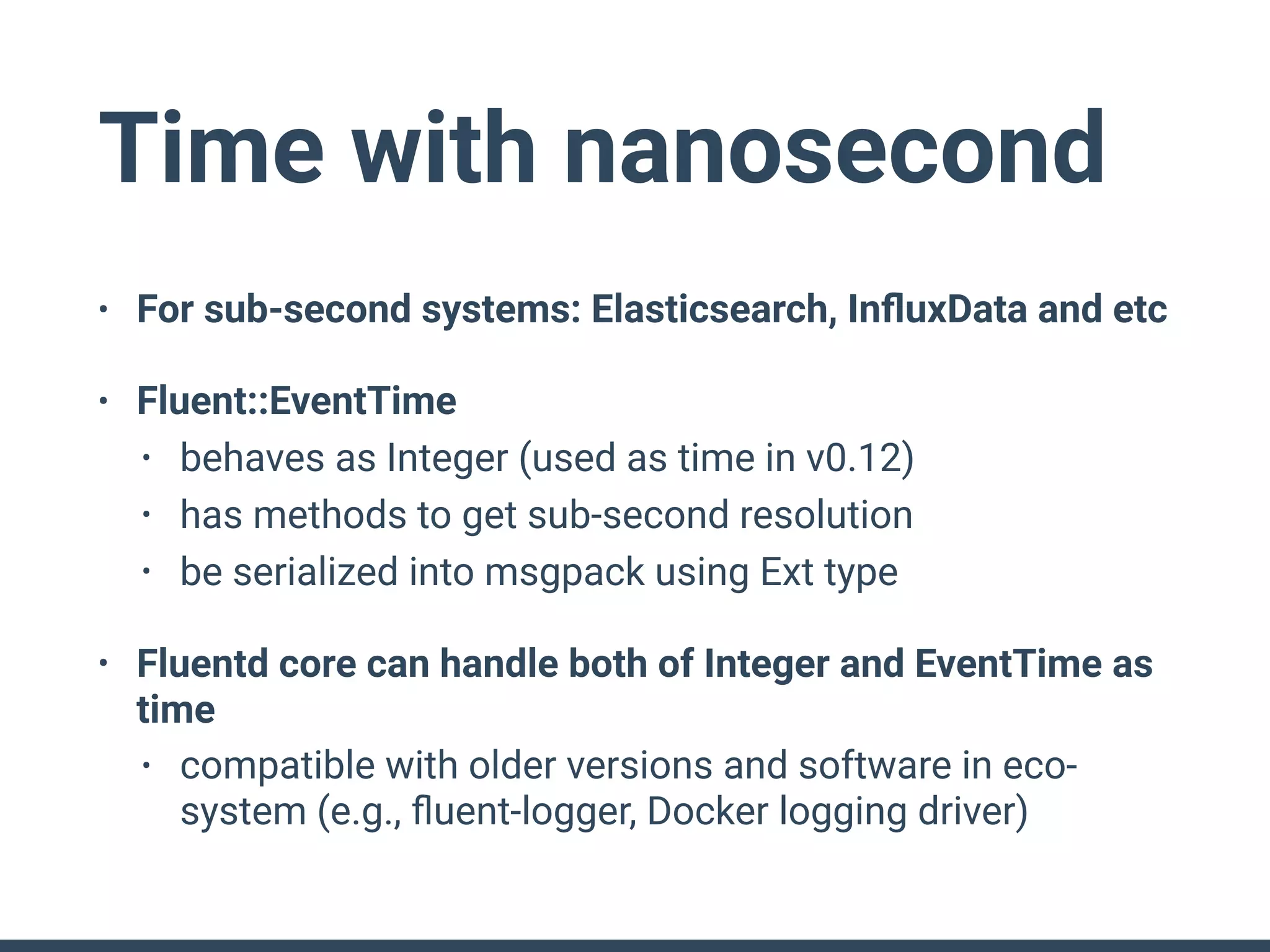 Time with nanosecond
• For sub-second systems: Elasticsearch, InﬂuxData and etc
• Fluent::EventTime
• behaves as Integer (used as time in v0.12)
• has methods to get sub-second resolution
• be serialized into msgpack using Ext type
• Fluentd core can handle both of Integer and EventTime as
time
• compatible with older versions and software in eco-
system (e.g., ﬂuent-logger, Docker logging driver)
 