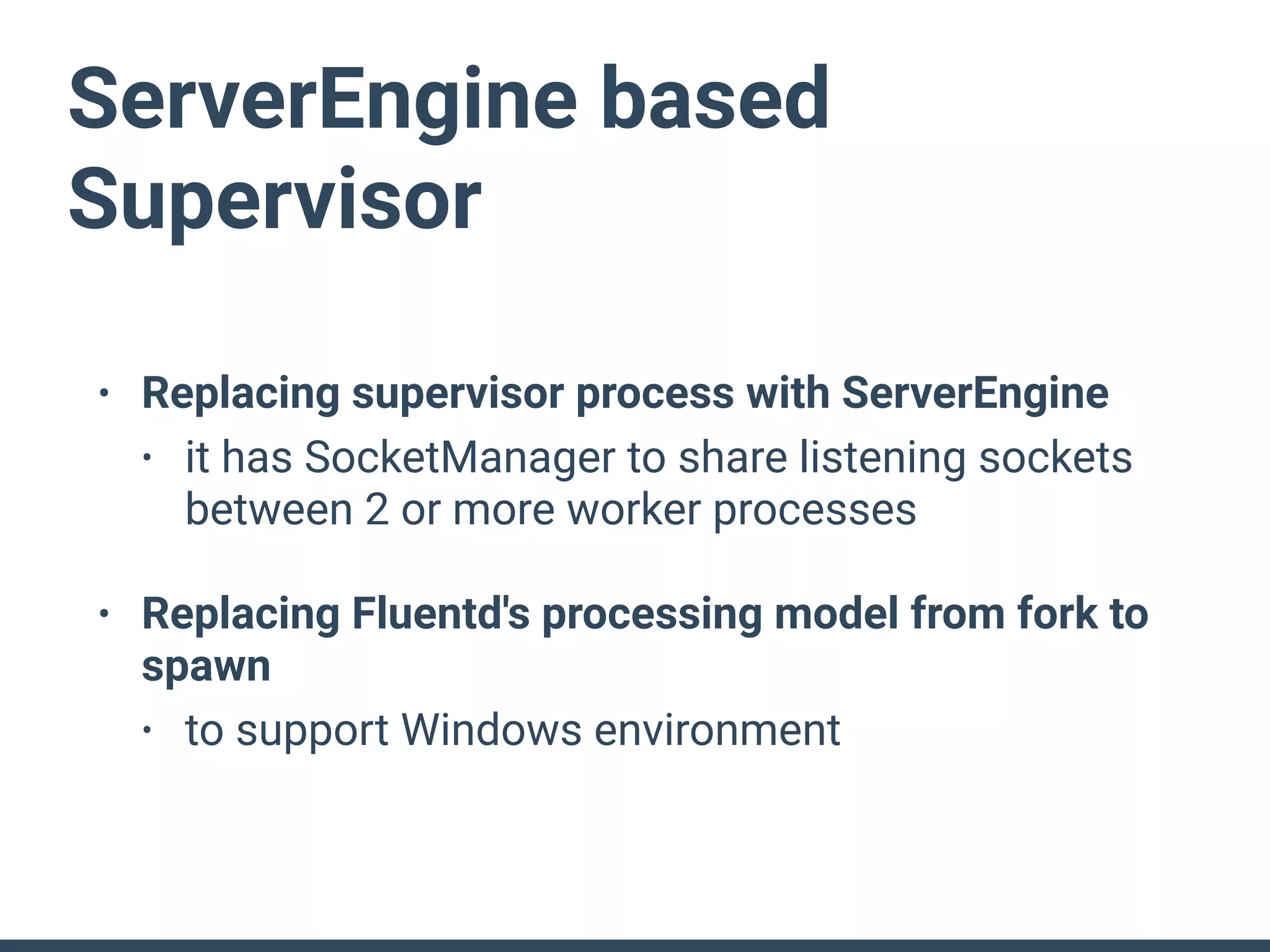 ServerEngine based
Supervisor
• Replacing supervisor process with ServerEngine
• it has SocketManager to share listening sockets
between 2 or more worker processes
• Replacing Fluentd's processing model from fork to
spawn
• to support Windows environment
 
