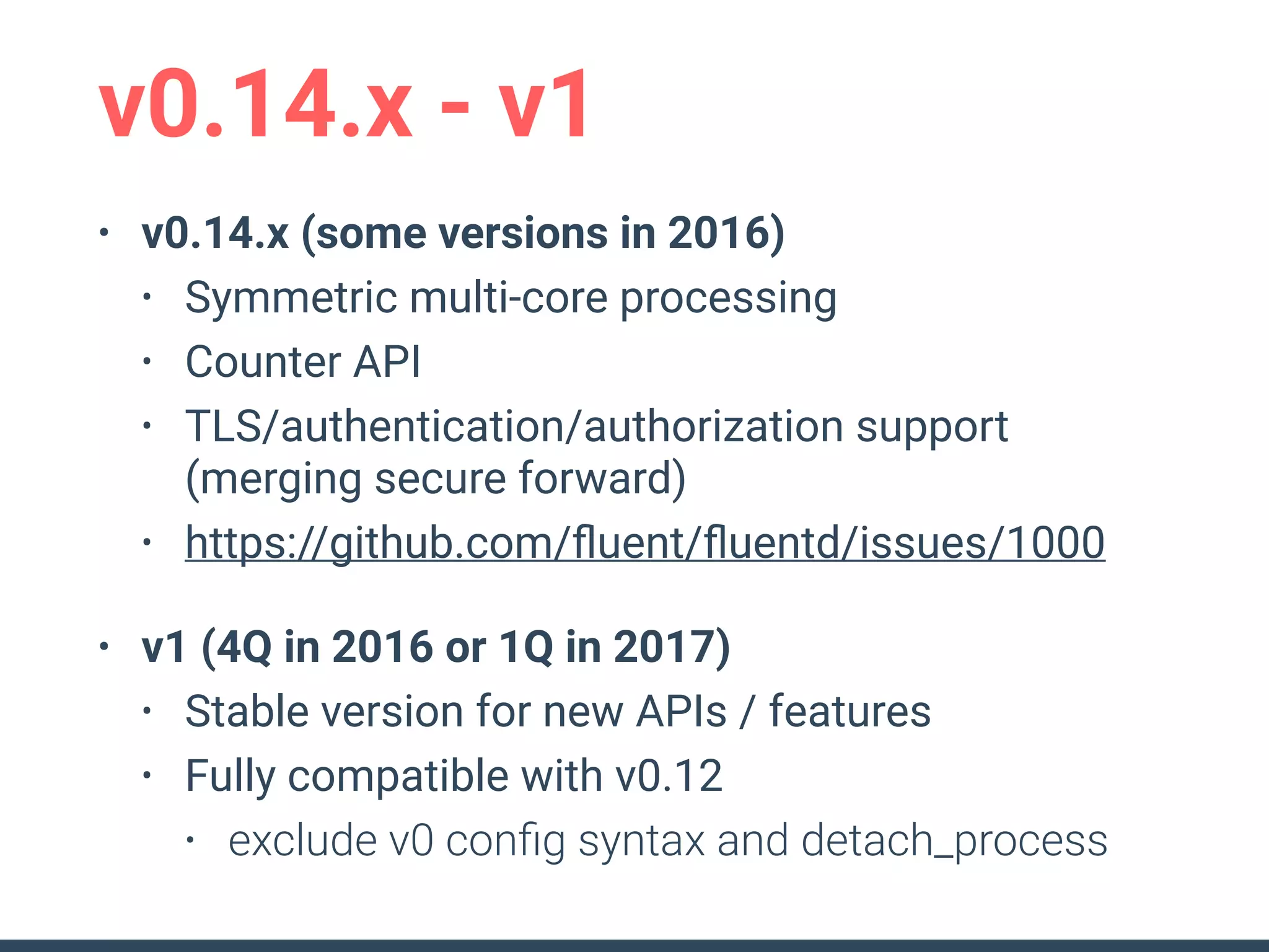 v0.14.x - v1
• v0.14.x (some versions in 2016)
• Symmetric multi-core processing
• Counter API
• TLS/authentication/authorization support
(merging secure forward)
• https://github.com/ﬂuent/ﬂuentd/issues/1000
• v1 (4Q in 2016 or 1Q in 2017)
• Stable version for new APIs / features
• Fully compatible with v0.12
• exclude v0 conﬁg syntax and detach_process
 