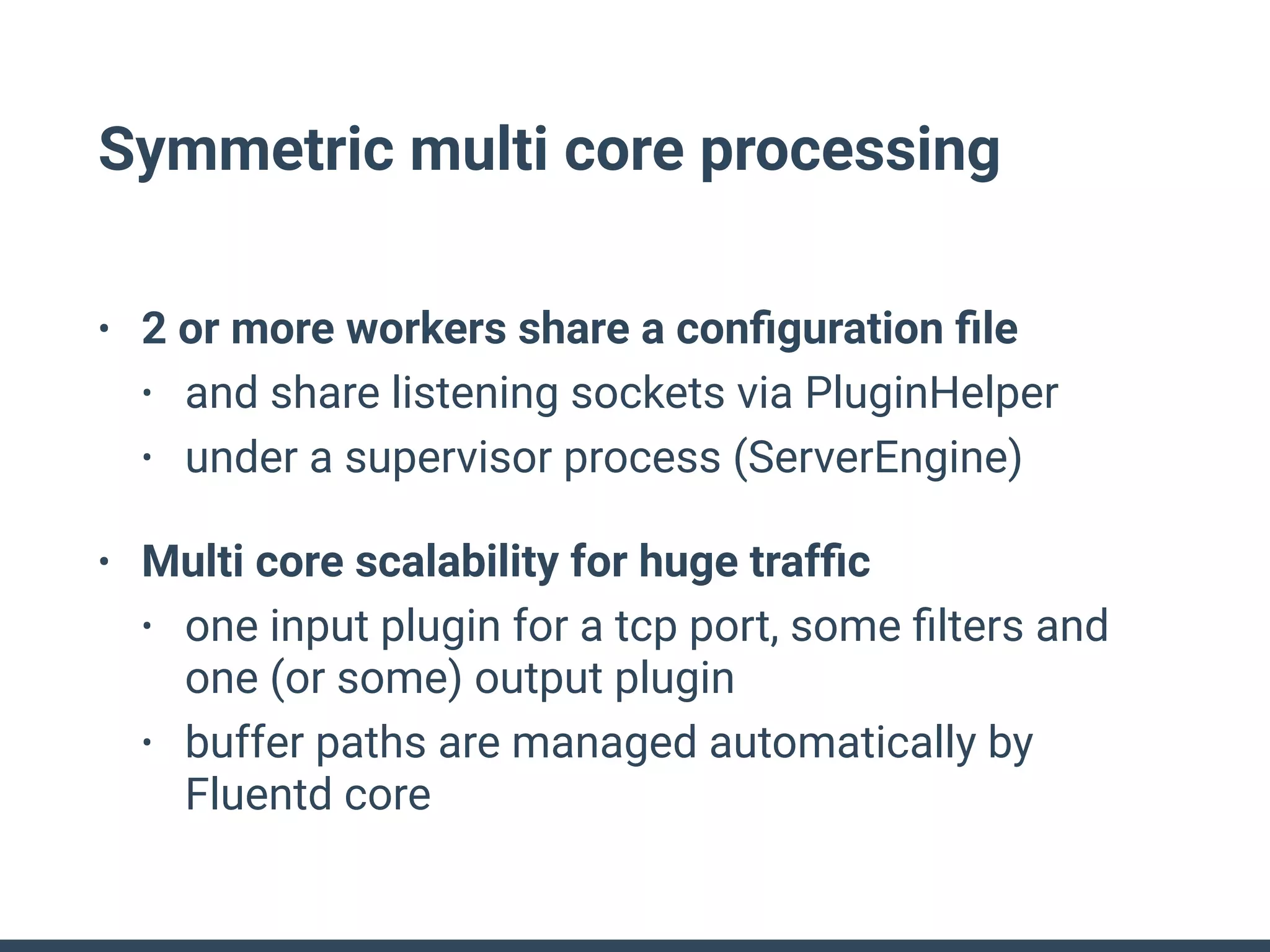 Symmetric multi core processing
• 2 or more workers share a conﬁguration ﬁle
• and share listening sockets via PluginHelper
• under a supervisor process (ServerEngine)
• Multi core scalability for huge trafﬁc
• one input plugin for a tcp port, some ﬁlters and
one (or some) output plugin
• buffer paths are managed automatically by
Fluentd core
 