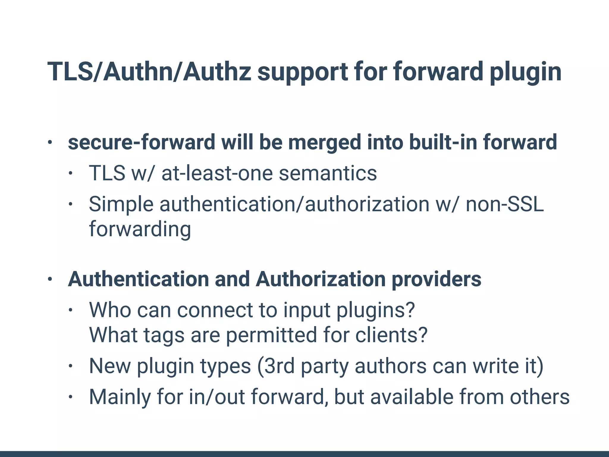 TLS/Authn/Authz support for forward plugin
• secure-forward will be merged into built-in forward
• TLS w/ at-least-one semantics
• Simple authentication/authorization w/ non-SSL
forwarding
• Authentication and Authorization providers
• Who can connect to input plugins? 
What tags are permitted for clients?
• New plugin types (3rd party authors can write it)
• Mainly for in/out forward, but available from others
 