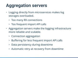 Aggregation servers
• Logging directly from microservices makes log
storages overloaded.
> Too many RX connections
> Too frequent import API calls
• Aggregation servers make the logging infrastracture
more reliable and scalable.
> Connection aggregation
> Buﬀering for less frequent import API calls
> Data persistency during downtime
> Automatic retry at recovery from downtime
 