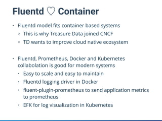 Fluentd ♡ Container
• Fluentd model ﬁts container based systems
> This is why Treasure Data joined CNCF
> TD wants to improve cloud native ecosystem
• Fluentd, Prometheus, Docker and Kubernetes
collabolation is good for modern systems
• Easy to scale and easy to maintain
• Fluentd logging driver in Docker
• ﬂuent-plugin-prometheus to send application metrics
to prometheus
• EFK for log visualization in Kubernetes
 